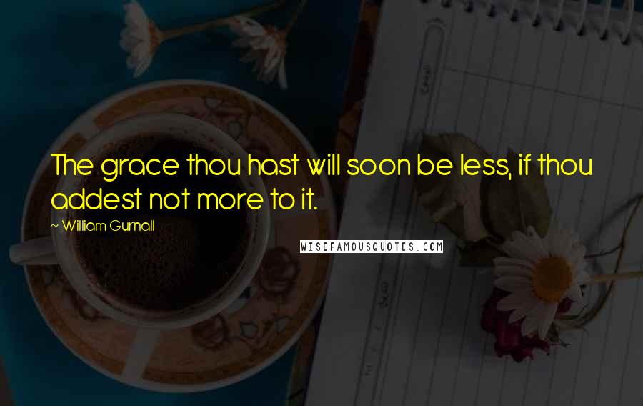 William Gurnall Quotes: The grace thou hast will soon be less, if thou addest not more to it.