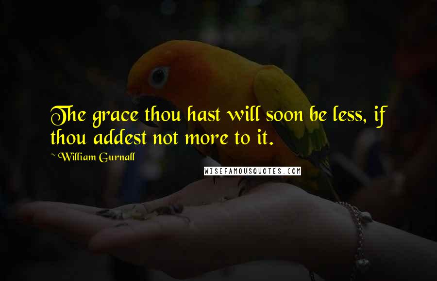 William Gurnall Quotes: The grace thou hast will soon be less, if thou addest not more to it.