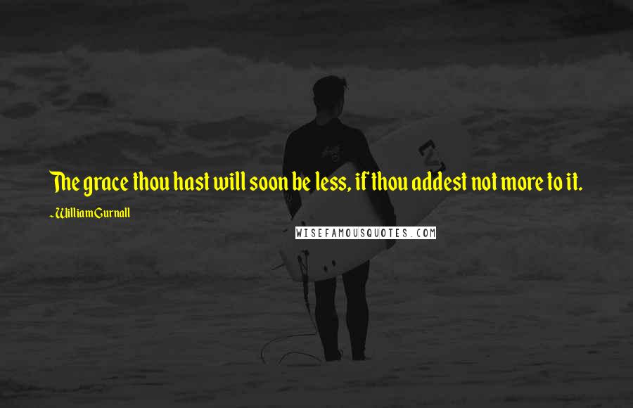 William Gurnall Quotes: The grace thou hast will soon be less, if thou addest not more to it.