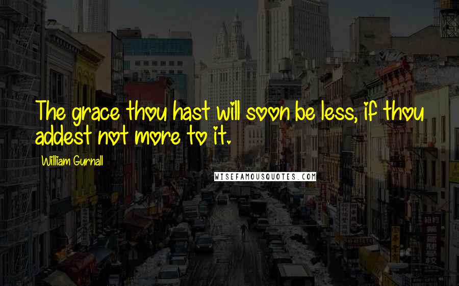 William Gurnall Quotes: The grace thou hast will soon be less, if thou addest not more to it.