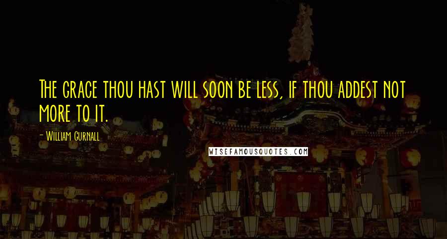 William Gurnall Quotes: The grace thou hast will soon be less, if thou addest not more to it.