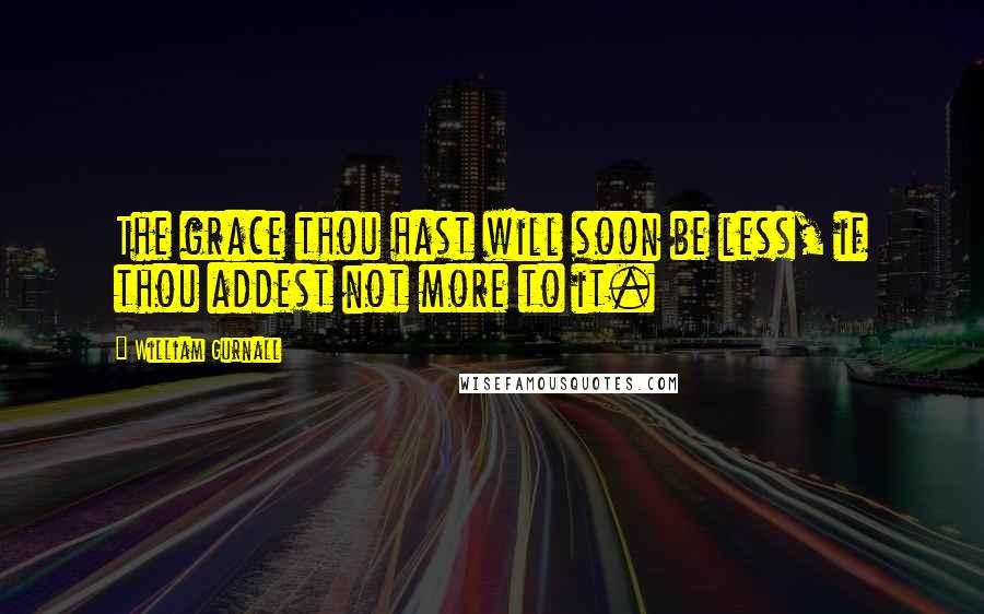 William Gurnall Quotes: The grace thou hast will soon be less, if thou addest not more to it.