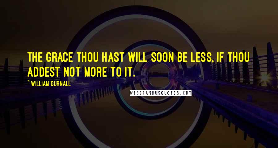 William Gurnall Quotes: The grace thou hast will soon be less, if thou addest not more to it.