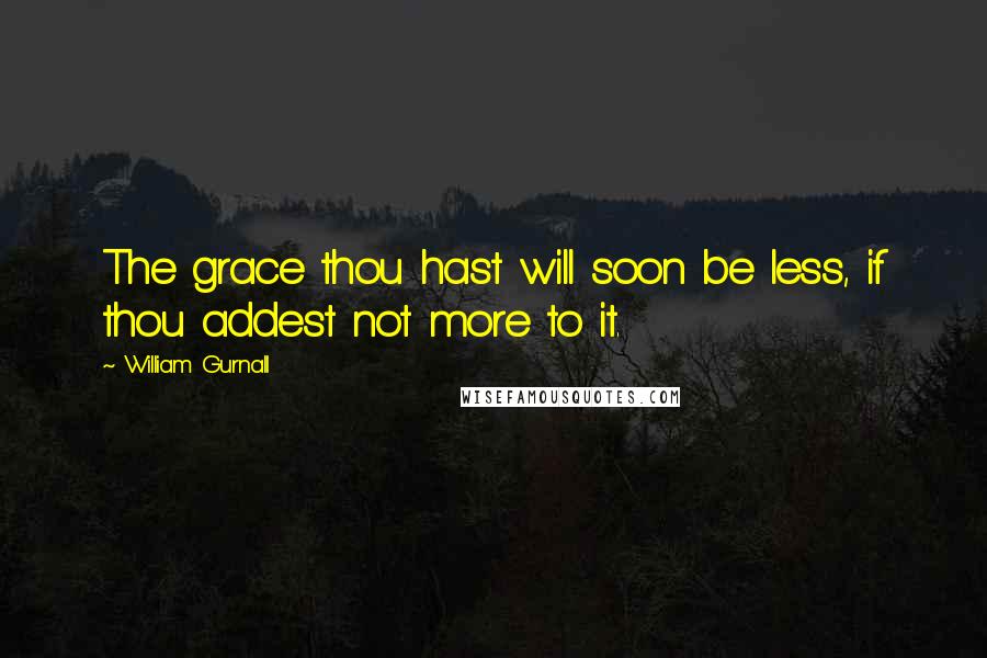 William Gurnall Quotes: The grace thou hast will soon be less, if thou addest not more to it.