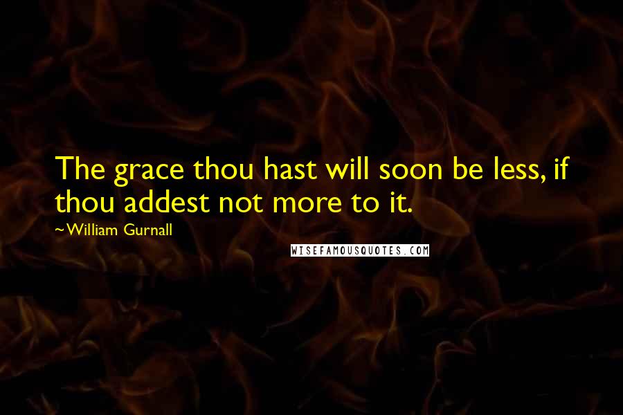 William Gurnall Quotes: The grace thou hast will soon be less, if thou addest not more to it.