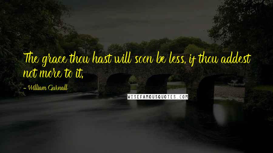 William Gurnall Quotes: The grace thou hast will soon be less, if thou addest not more to it.