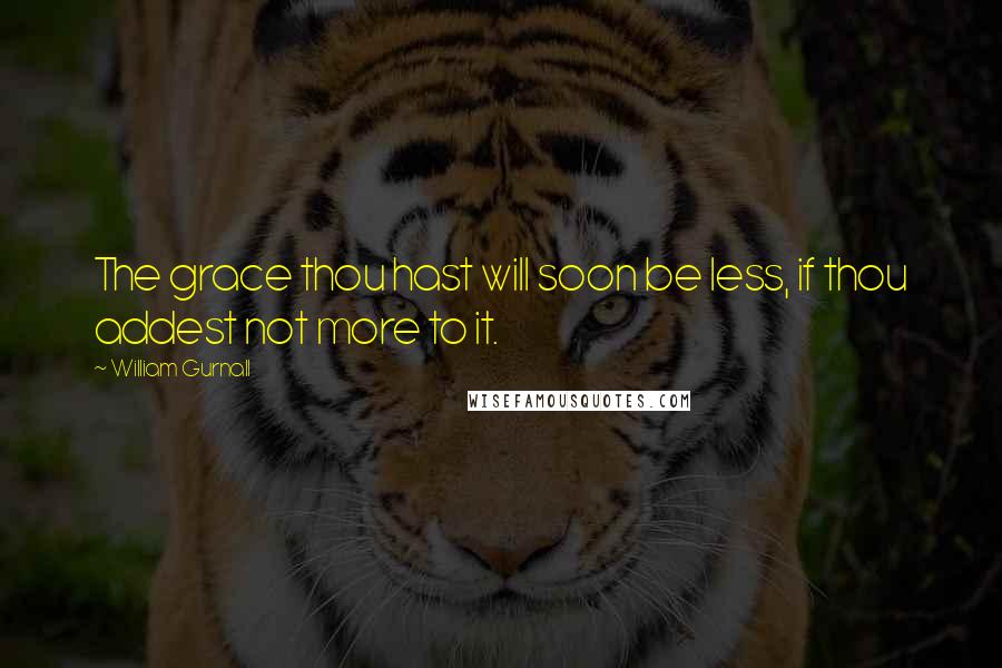 William Gurnall Quotes: The grace thou hast will soon be less, if thou addest not more to it.