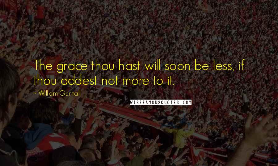 William Gurnall Quotes: The grace thou hast will soon be less, if thou addest not more to it.