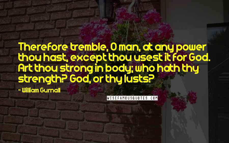 William Gurnall Quotes: Therefore tremble, O man, at any power thou hast, except thou usest it for God. Art thou strong in body; who hath thy strength? God, or thy lusts?