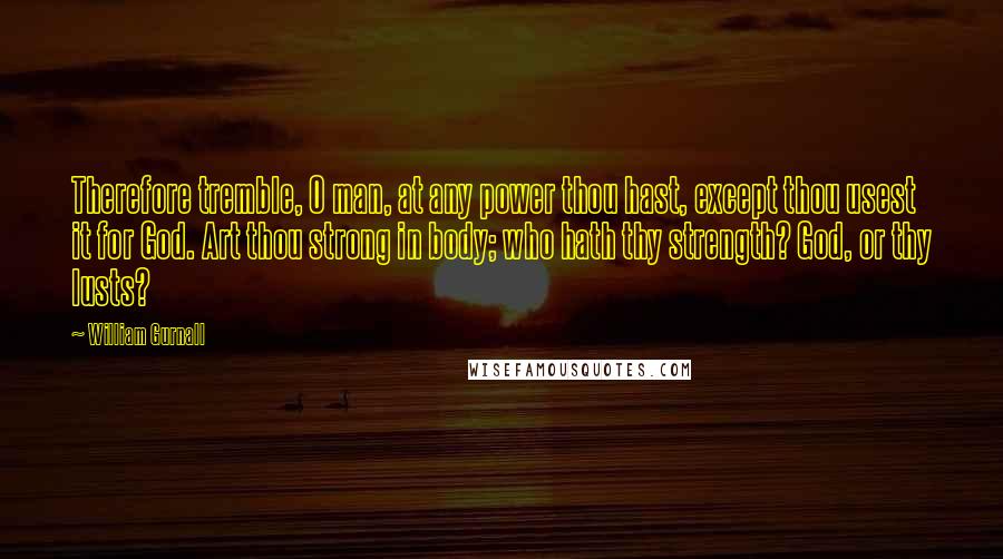 William Gurnall Quotes: Therefore tremble, O man, at any power thou hast, except thou usest it for God. Art thou strong in body; who hath thy strength? God, or thy lusts?