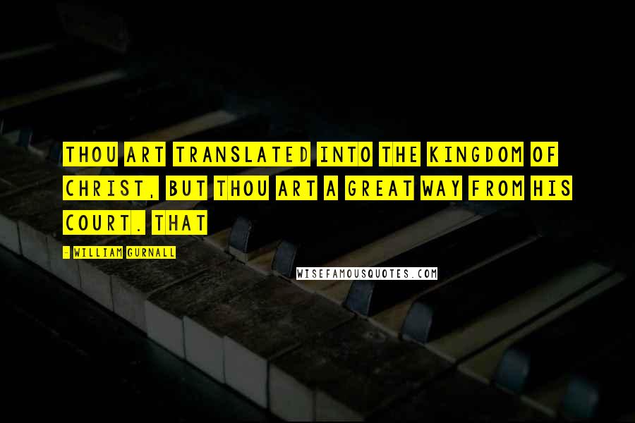 William Gurnall Quotes: Thou art translated into the kingdom of Christ, but thou art a great way from his court. That