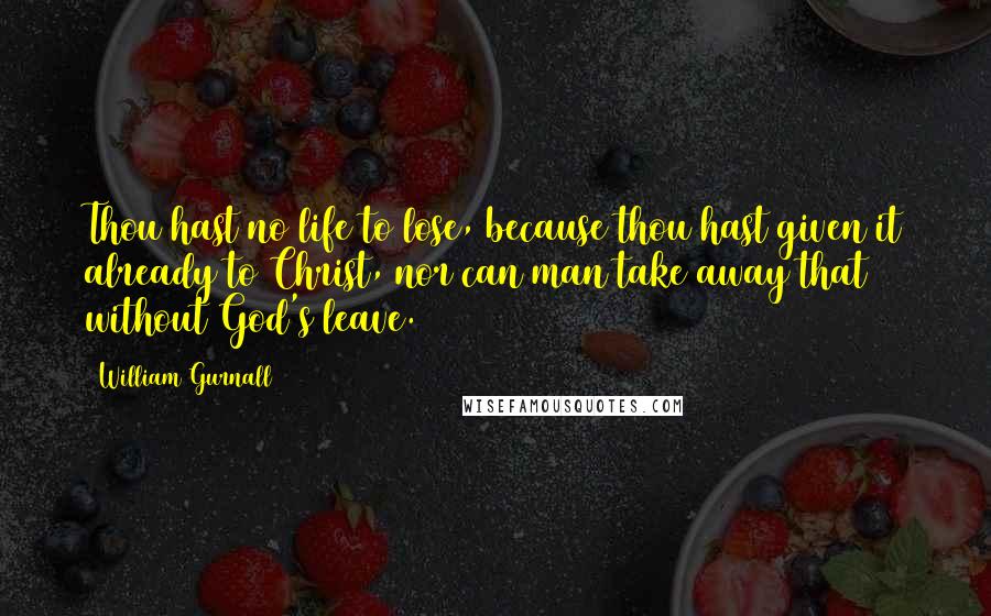 William Gurnall Quotes: Thou hast no life to lose, because thou hast given it already to Christ, nor can man take away that without God's leave.