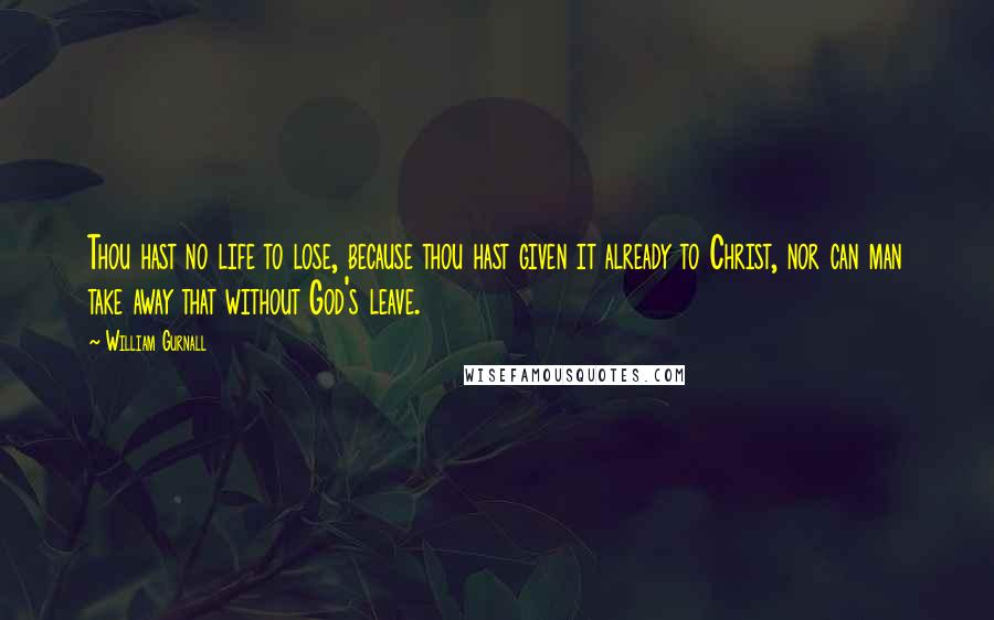 William Gurnall Quotes: Thou hast no life to lose, because thou hast given it already to Christ, nor can man take away that without God's leave.