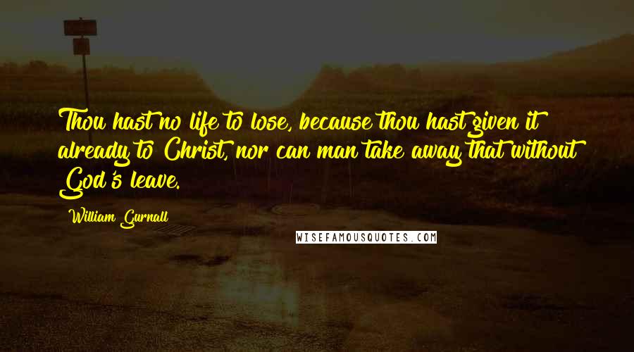 William Gurnall Quotes: Thou hast no life to lose, because thou hast given it already to Christ, nor can man take away that without God's leave.