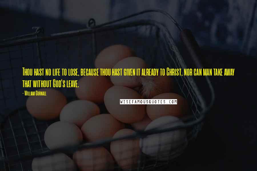 William Gurnall Quotes: Thou hast no life to lose, because thou hast given it already to Christ, nor can man take away that without God's leave.