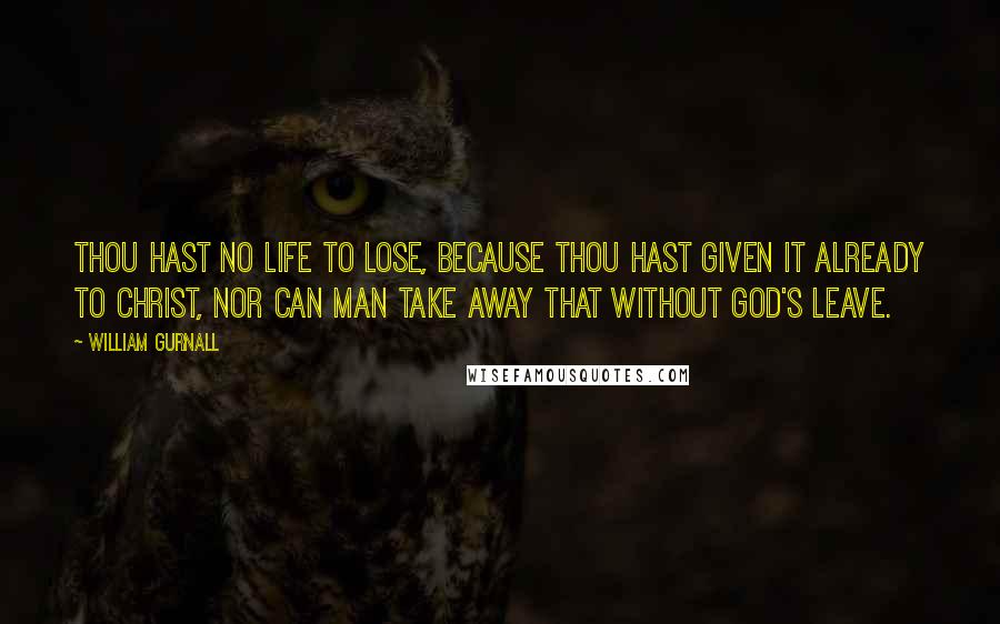 William Gurnall Quotes: Thou hast no life to lose, because thou hast given it already to Christ, nor can man take away that without God's leave.