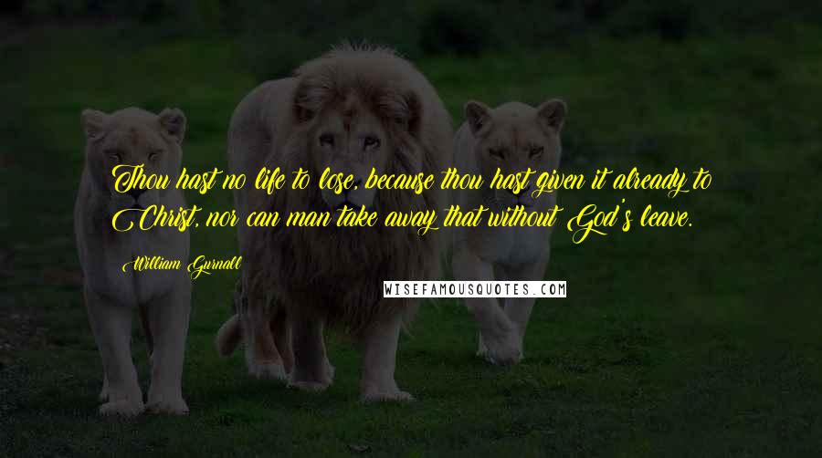 William Gurnall Quotes: Thou hast no life to lose, because thou hast given it already to Christ, nor can man take away that without God's leave.