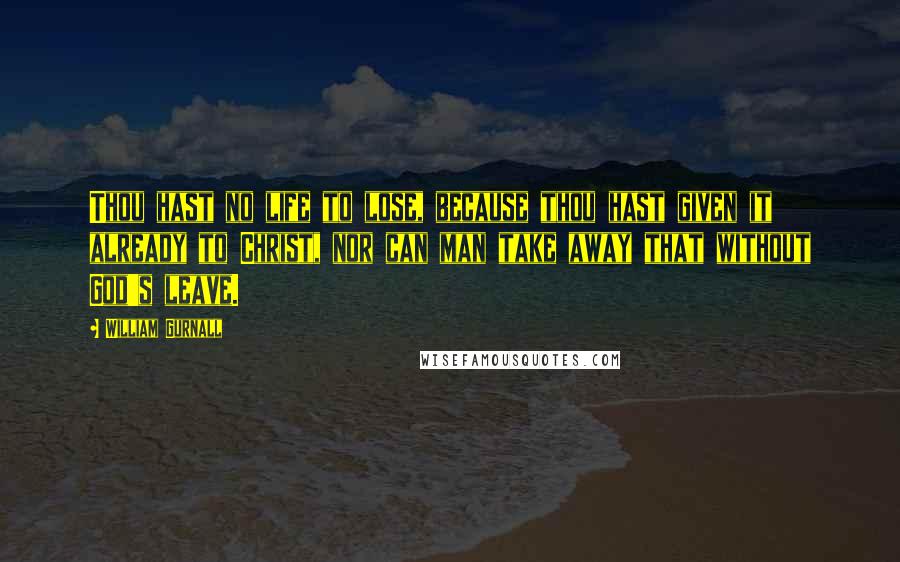 William Gurnall Quotes: Thou hast no life to lose, because thou hast given it already to Christ, nor can man take away that without God's leave.