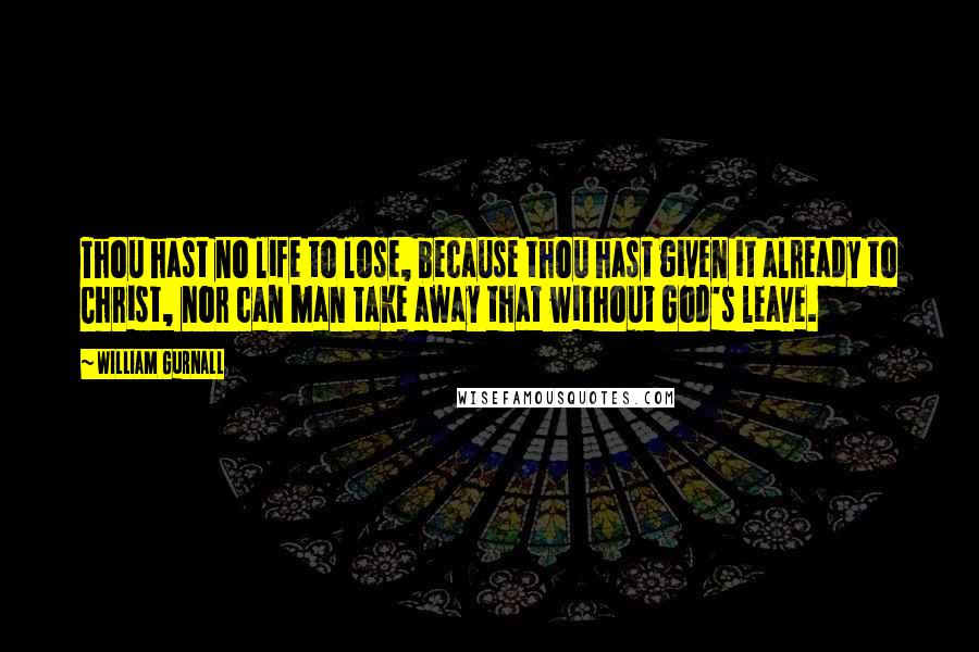 William Gurnall Quotes: Thou hast no life to lose, because thou hast given it already to Christ, nor can man take away that without God's leave.
