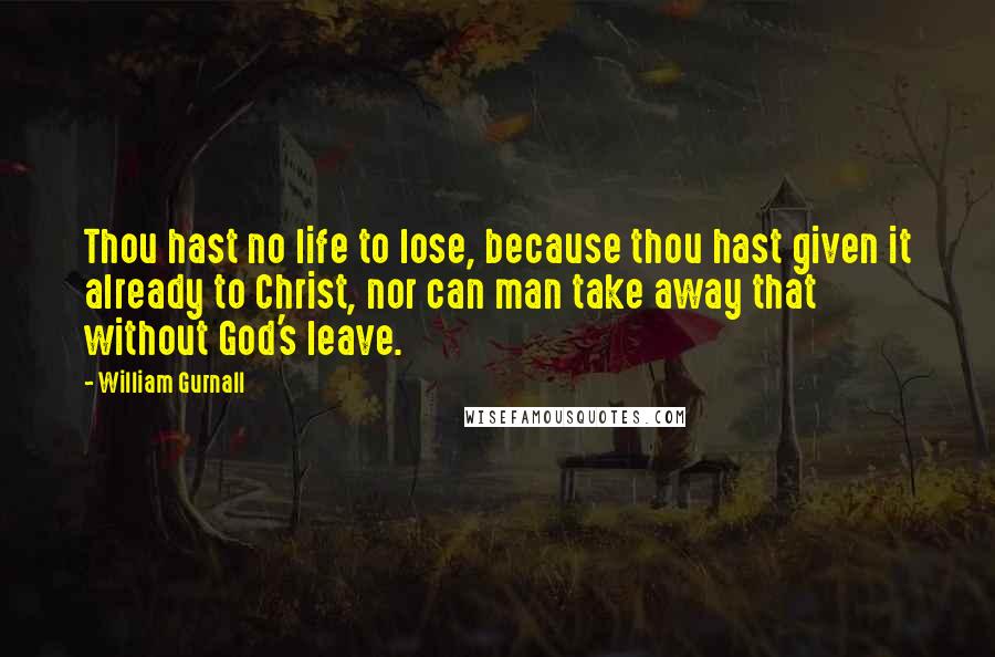 William Gurnall Quotes: Thou hast no life to lose, because thou hast given it already to Christ, nor can man take away that without God's leave.