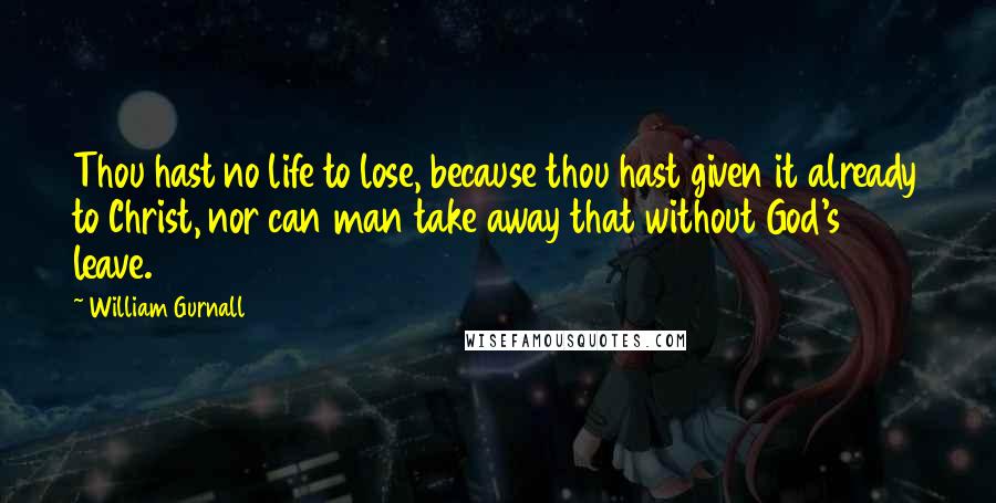 William Gurnall Quotes: Thou hast no life to lose, because thou hast given it already to Christ, nor can man take away that without God's leave.