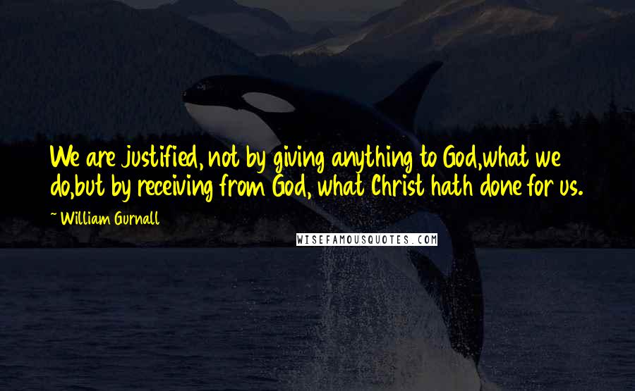 William Gurnall Quotes: We are justified, not by giving anything to God,what we do,but by receiving from God, what Christ hath done for us.