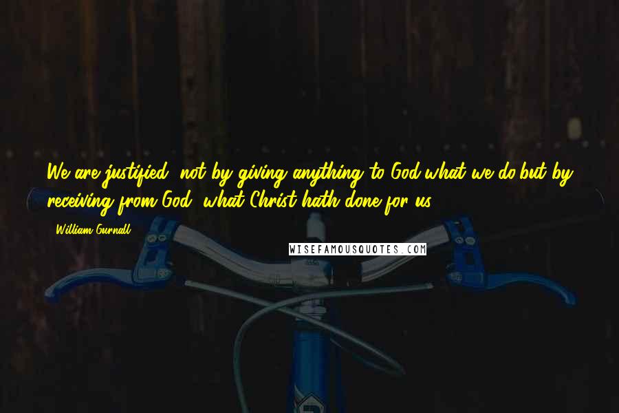 William Gurnall Quotes: We are justified, not by giving anything to God,what we do,but by receiving from God, what Christ hath done for us.