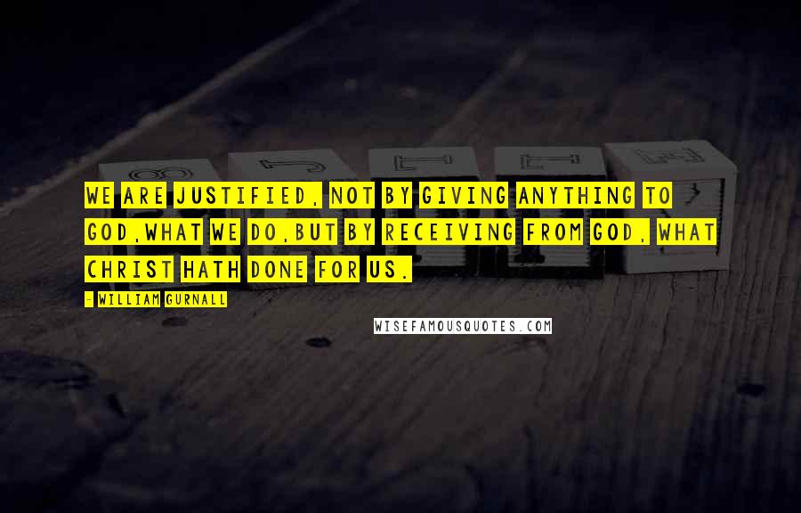 William Gurnall Quotes: We are justified, not by giving anything to God,what we do,but by receiving from God, what Christ hath done for us.