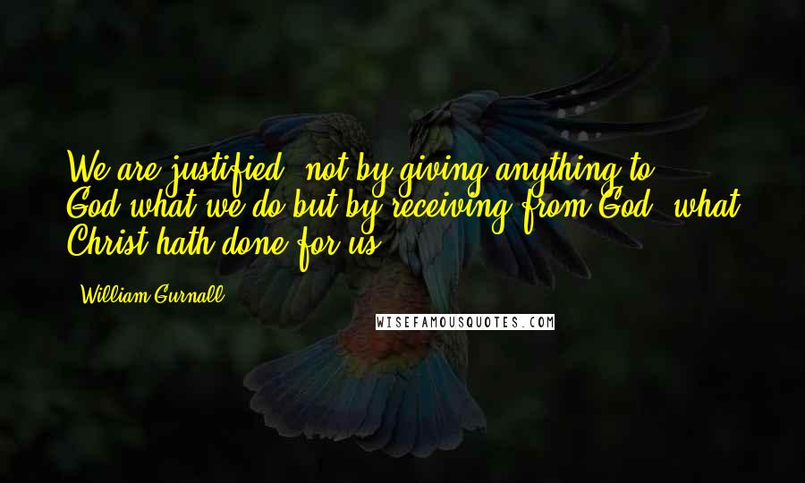 William Gurnall Quotes: We are justified, not by giving anything to God,what we do,but by receiving from God, what Christ hath done for us.