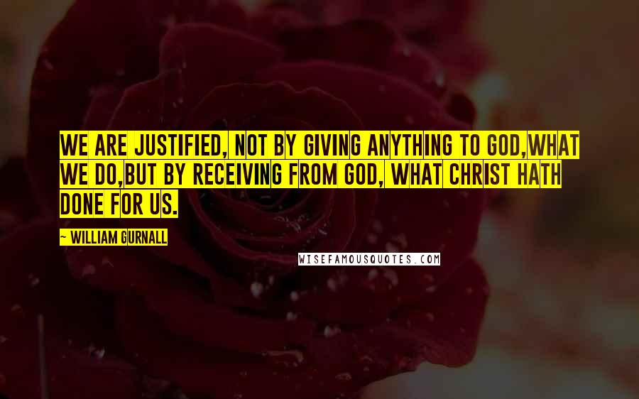 William Gurnall Quotes: We are justified, not by giving anything to God,what we do,but by receiving from God, what Christ hath done for us.
