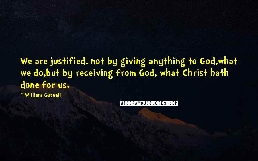 William Gurnall Quotes: We are justified, not by giving anything to God,what we do,but by receiving from God, what Christ hath done for us.