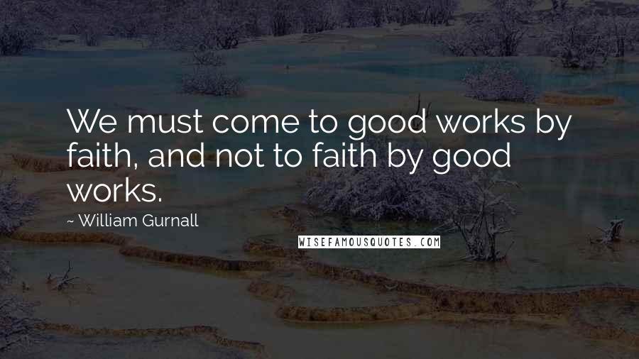 William Gurnall Quotes: We must come to good works by faith, and not to faith by good works.