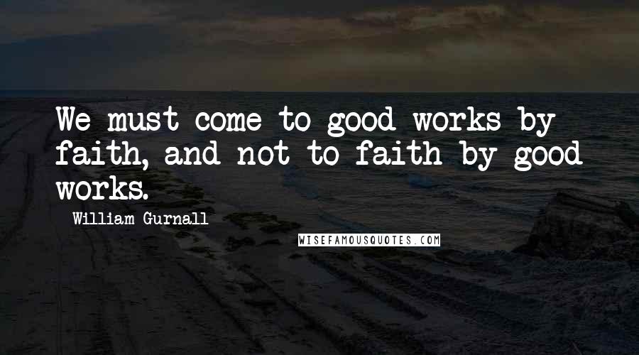 William Gurnall Quotes: We must come to good works by faith, and not to faith by good works.