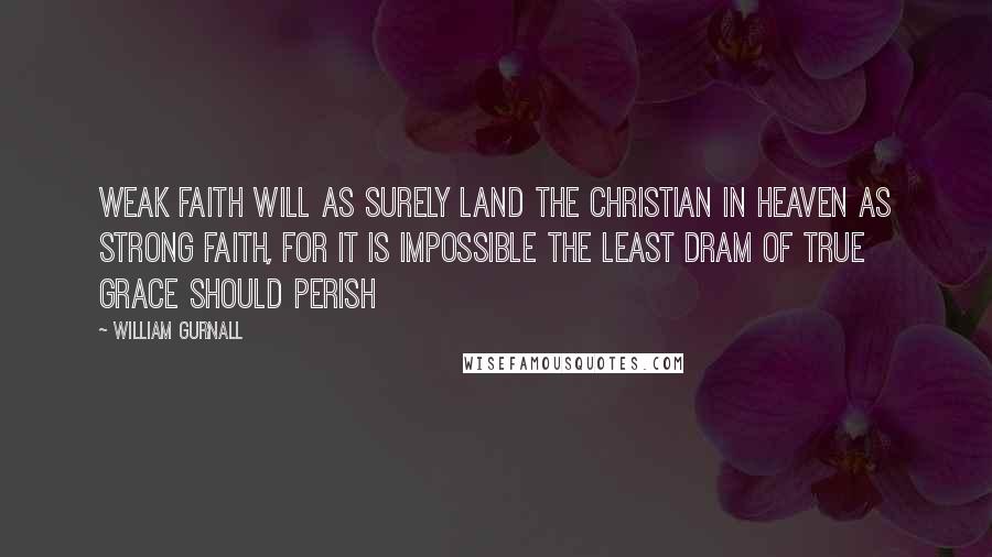 William Gurnall Quotes: Weak faith will as surely land the Christian in heaven as strong faith, for it is impossible the least dram of true grace should perish