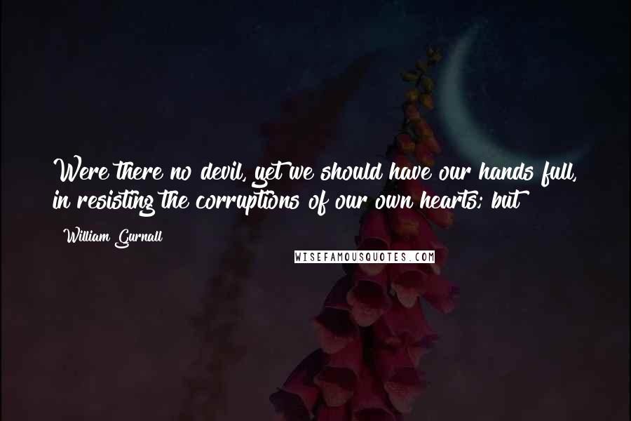 William Gurnall Quotes: Were there no devil, yet we should have our hands full, in resisting the corruptions of our own hearts; but