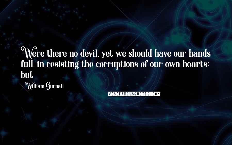 William Gurnall Quotes: Were there no devil, yet we should have our hands full, in resisting the corruptions of our own hearts; but