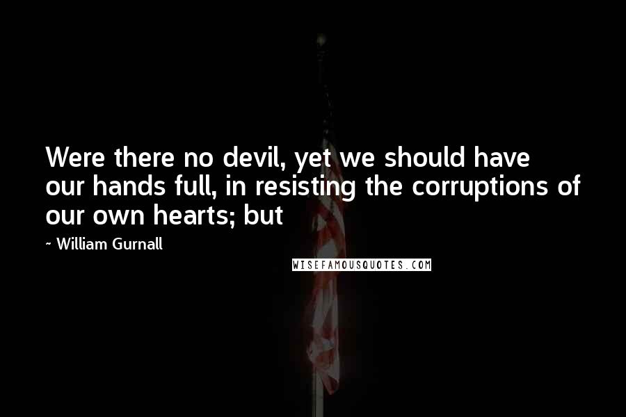 William Gurnall Quotes: Were there no devil, yet we should have our hands full, in resisting the corruptions of our own hearts; but