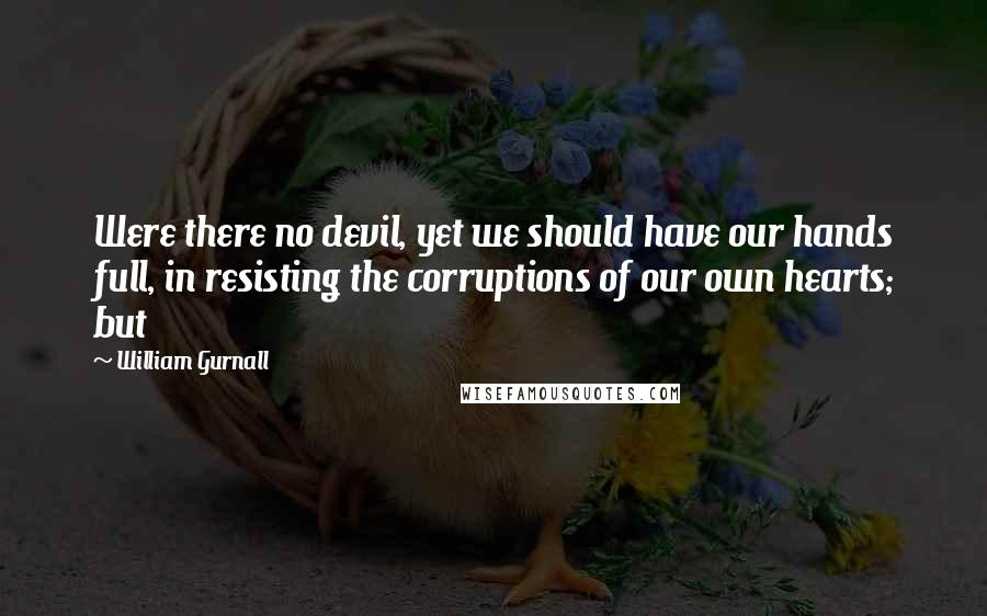 William Gurnall Quotes: Were there no devil, yet we should have our hands full, in resisting the corruptions of our own hearts; but