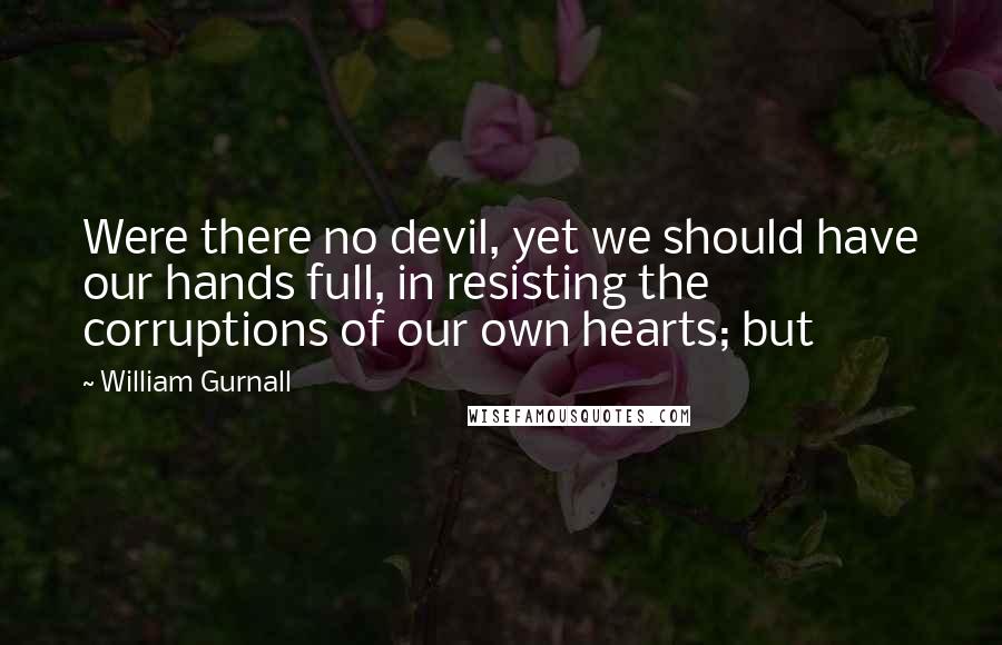 William Gurnall Quotes: Were there no devil, yet we should have our hands full, in resisting the corruptions of our own hearts; but