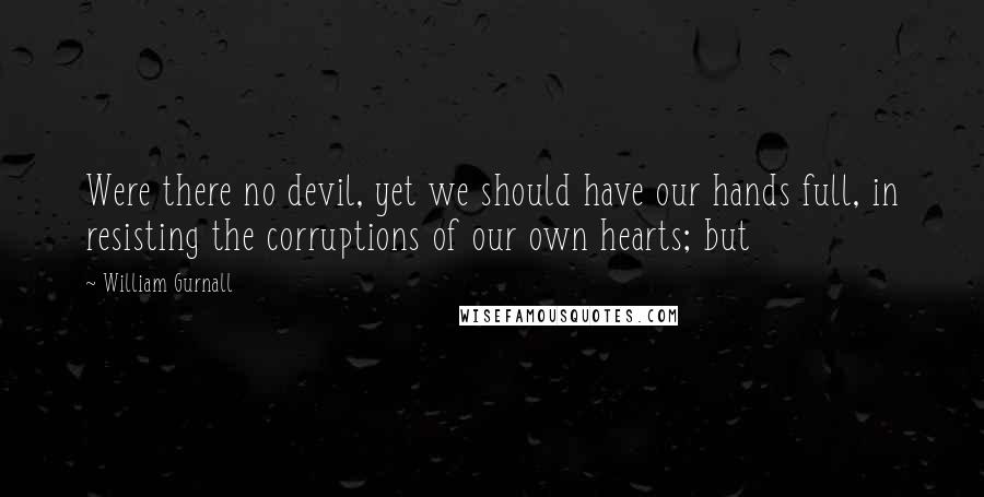 William Gurnall Quotes: Were there no devil, yet we should have our hands full, in resisting the corruptions of our own hearts; but