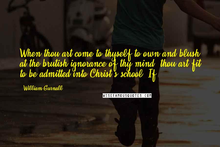 William Gurnall Quotes: When thou art come to thyself to own and blush at the brutish ignorance of thy mind, thou art fit to be admitted into Christ's school. If