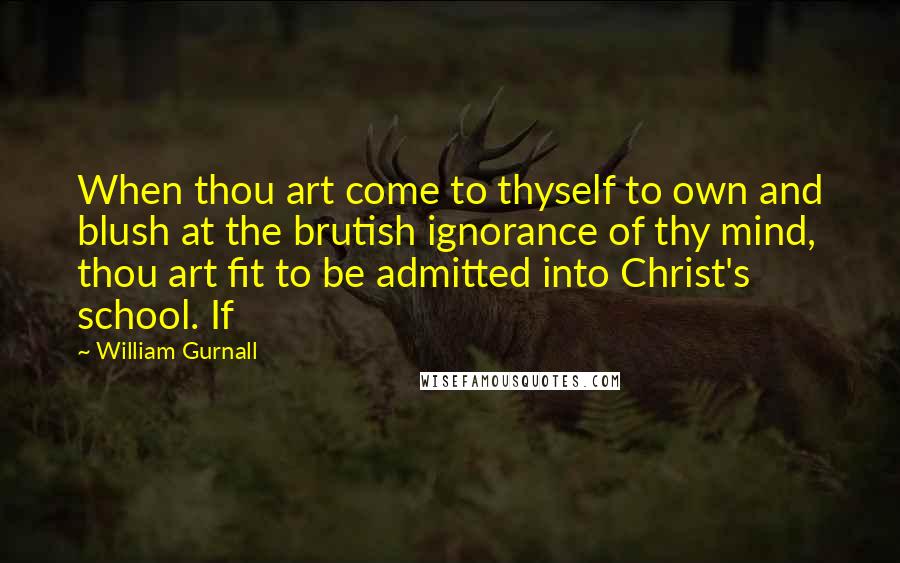 William Gurnall Quotes: When thou art come to thyself to own and blush at the brutish ignorance of thy mind, thou art fit to be admitted into Christ's school. If