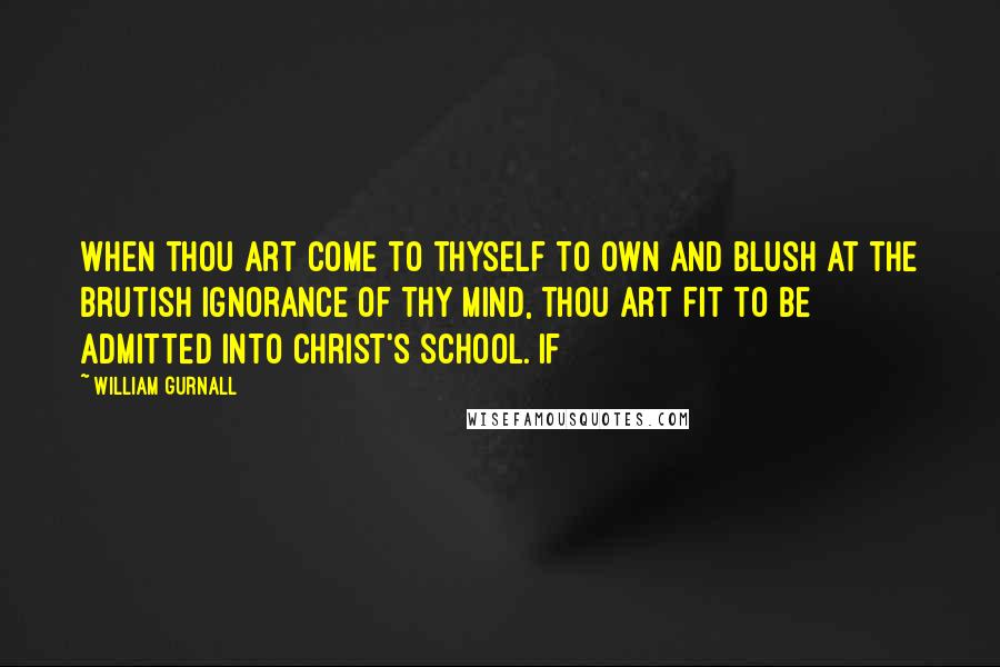 William Gurnall Quotes: When thou art come to thyself to own and blush at the brutish ignorance of thy mind, thou art fit to be admitted into Christ's school. If