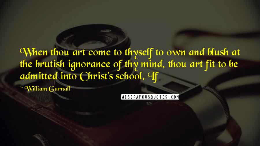 William Gurnall Quotes: When thou art come to thyself to own and blush at the brutish ignorance of thy mind, thou art fit to be admitted into Christ's school. If