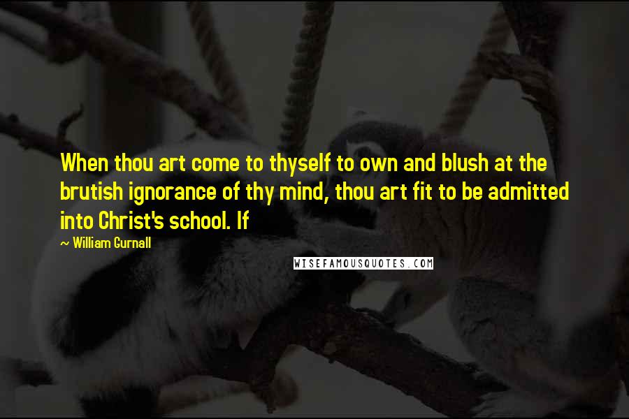 William Gurnall Quotes: When thou art come to thyself to own and blush at the brutish ignorance of thy mind, thou art fit to be admitted into Christ's school. If