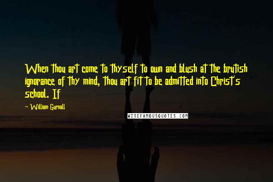 William Gurnall Quotes: When thou art come to thyself to own and blush at the brutish ignorance of thy mind, thou art fit to be admitted into Christ's school. If