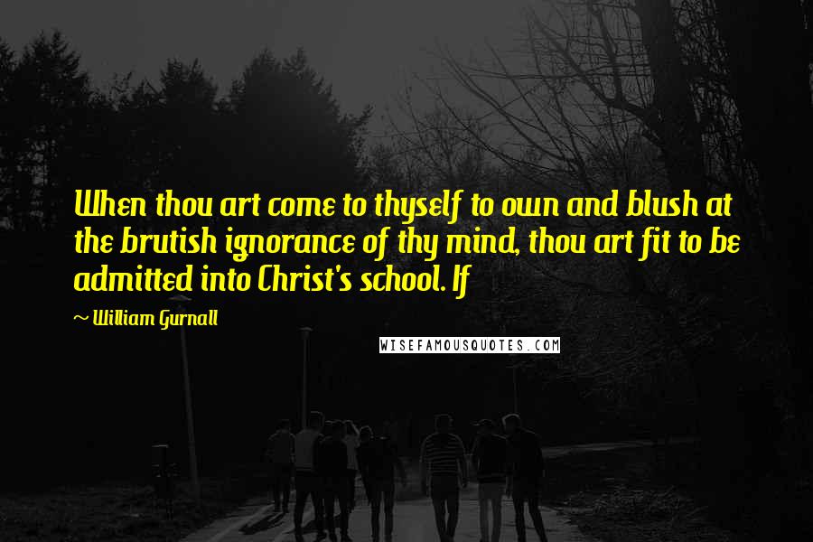 William Gurnall Quotes: When thou art come to thyself to own and blush at the brutish ignorance of thy mind, thou art fit to be admitted into Christ's school. If