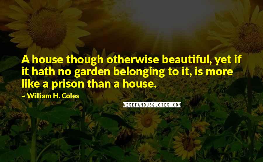 William H. Coles Quotes: A house though otherwise beautiful, yet if it hath no garden belonging to it, is more like a prison than a house.