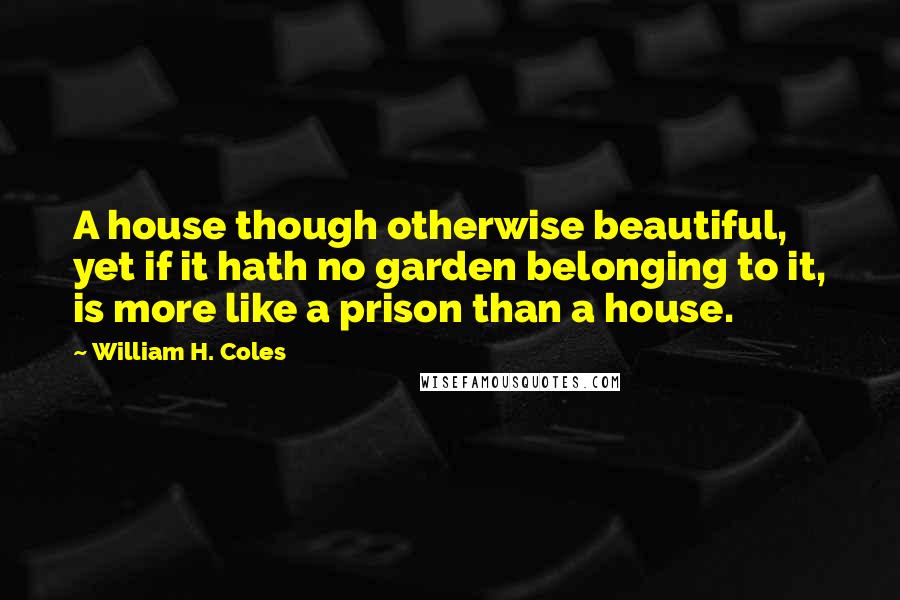 William H. Coles Quotes: A house though otherwise beautiful, yet if it hath no garden belonging to it, is more like a prison than a house.