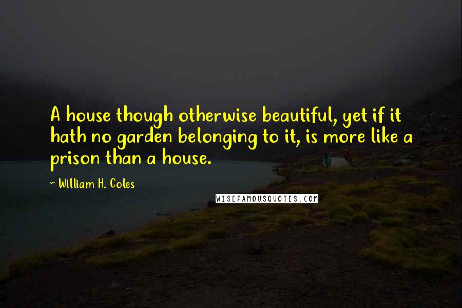 William H. Coles Quotes: A house though otherwise beautiful, yet if it hath no garden belonging to it, is more like a prison than a house.